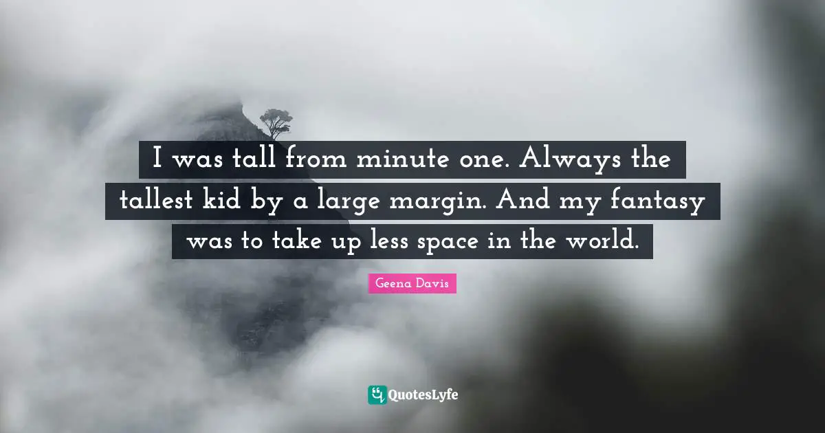 I was tall from minute one. Always the tallest kid by a large margin. And my fantasy was to take up less space in the world.