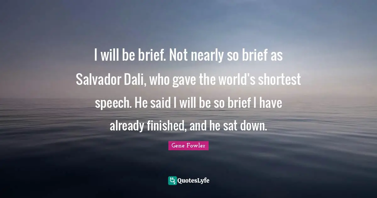 I will be brief. Not nearly so brief as Salvador Dali, who gave the world's shortest speech. He said I will be so brief I have already finished, and he sat down.