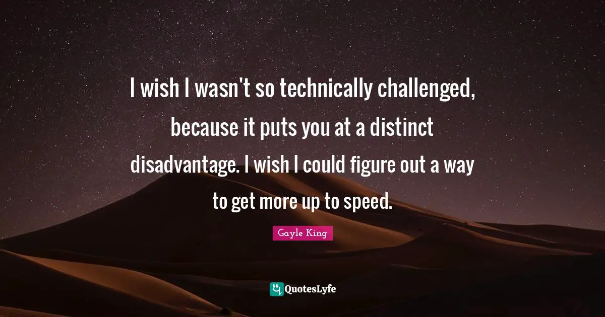 I wish I wasn't so technically challenged, because it puts you at a distinct disadvantage. I wish I could figure out a way to get more up to speed.