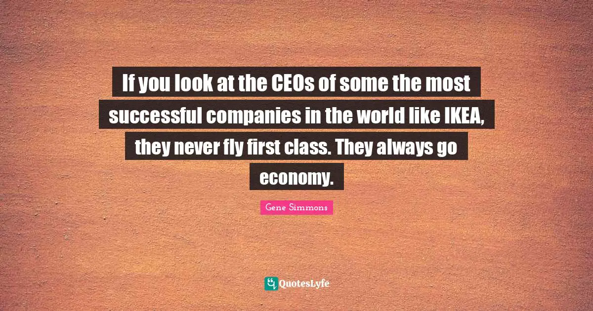 If you look at the CEOs of some the most successful companies in the world like IKEA, they never fly first class. They always go economy.