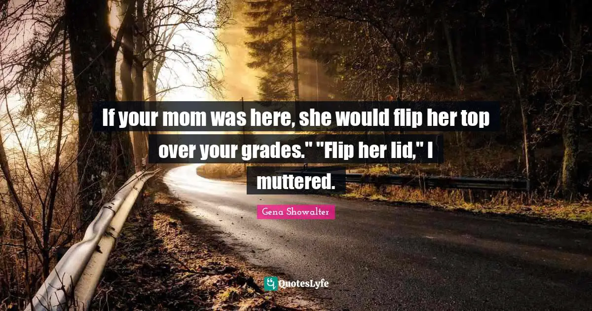 If your mom was here, she would flip her top over your grades." "Flip her lid," I muttered.