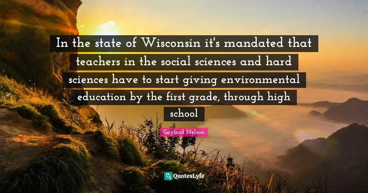 Gaylord Nelson Quotes: "In the state of Wisconsin it's mandated that teachers in the social sciences and hard sciences have to start giving environmental education by the first grade, through high school"