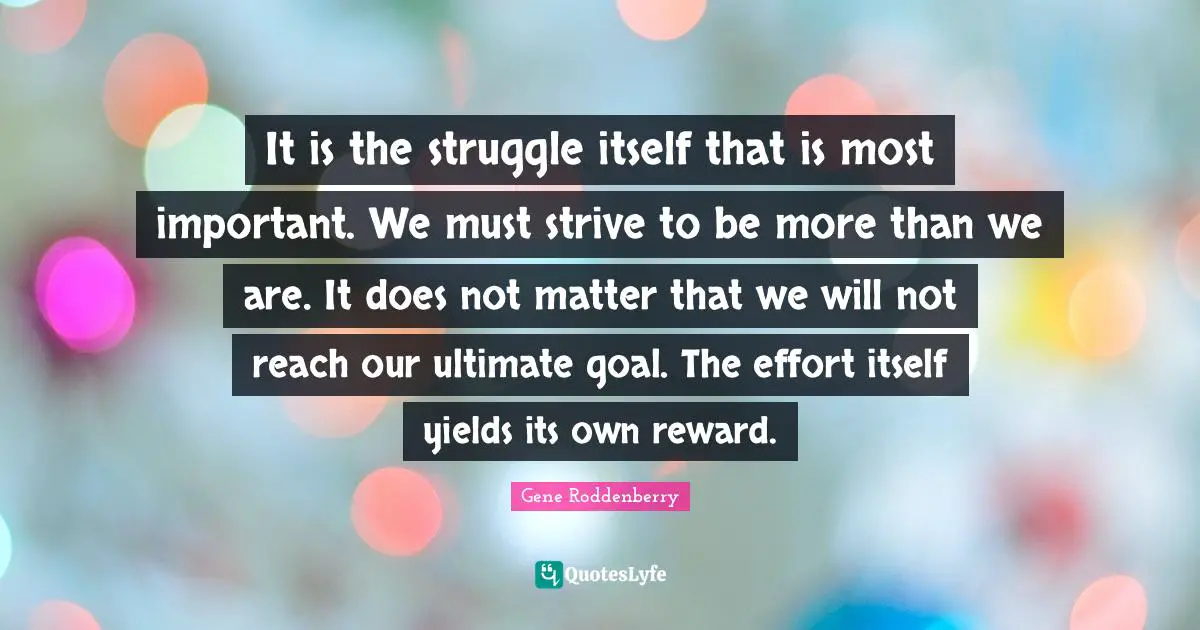 Yield Quotes: "It is the struggle itself that is most important. We must strive to be more than we are. It does not matter that we will not reach our ultimate goal. The effort itself yields its own reward."