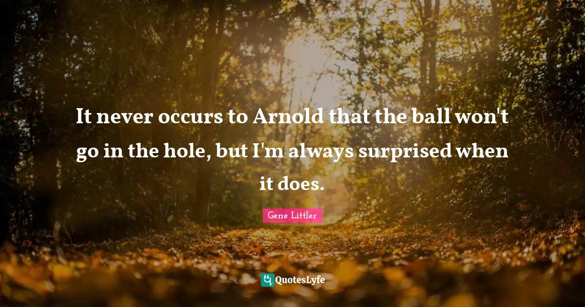 It never occurs to Arnold that the ball won't go in the hole, but I'm always surprised when it does.