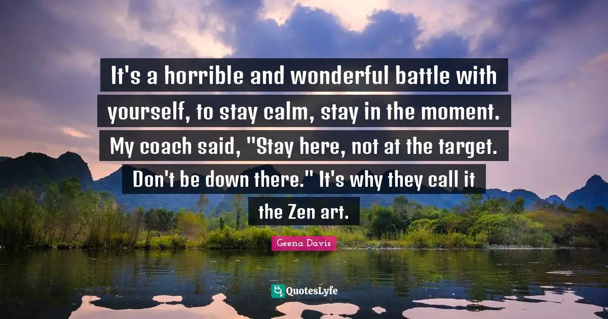 It's a horrible and wonderful battle with yourself, to stay calm, stay in the moment. My coach said, "Stay here, not at the target. Don't be down there." It's why they call it the Zen art.