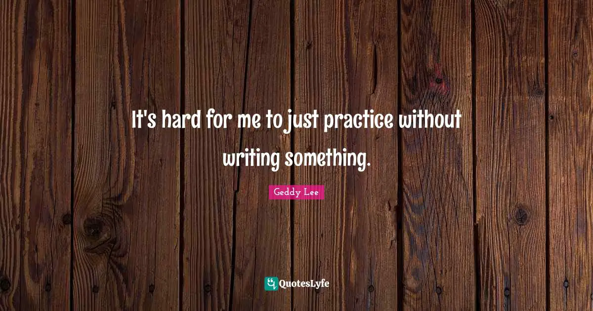 It's hard for me to just practice without writing something.