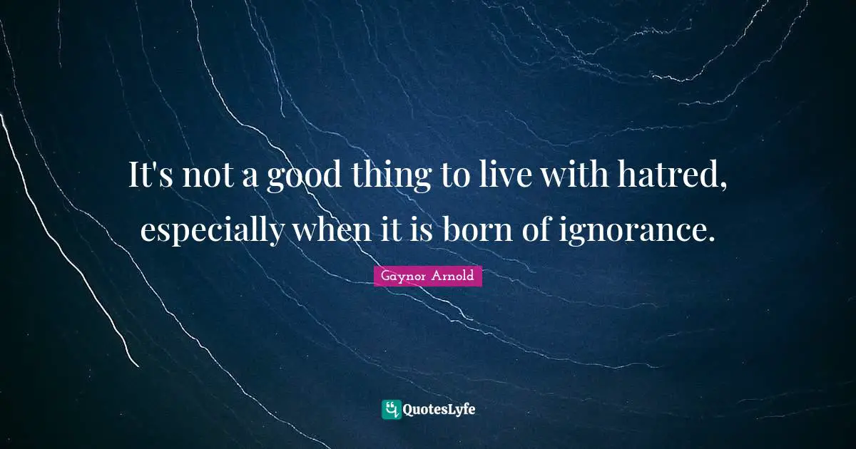 It's not a good thing to live with hatred, especially when it is born of ignorance.