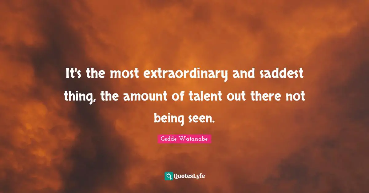 It's the most extraordinary and saddest thing, the amount of talent out there not being seen.