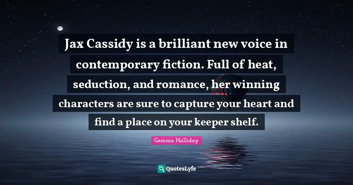 Jax Cassidy is a brilliant new voice in contemporary fiction. Full of heat, seduction, and romance, her winning characters are sure to capture your heart and find a place on your keeper shelf.