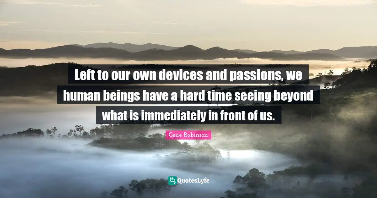 Left to our own devices and passions, we human beings have a hard time seeing beyond what is immediately in front of us.