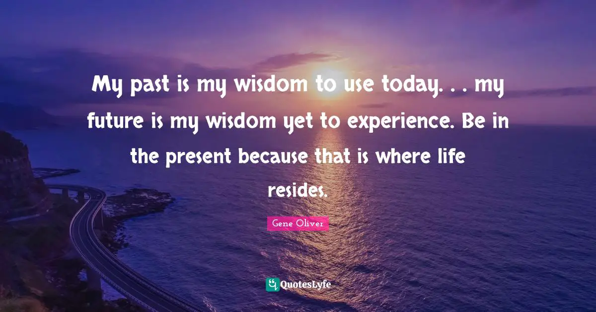 My past is my wisdom to use today. . . my future is my wisdom yet to experience. Be in the present because that is where life resides.