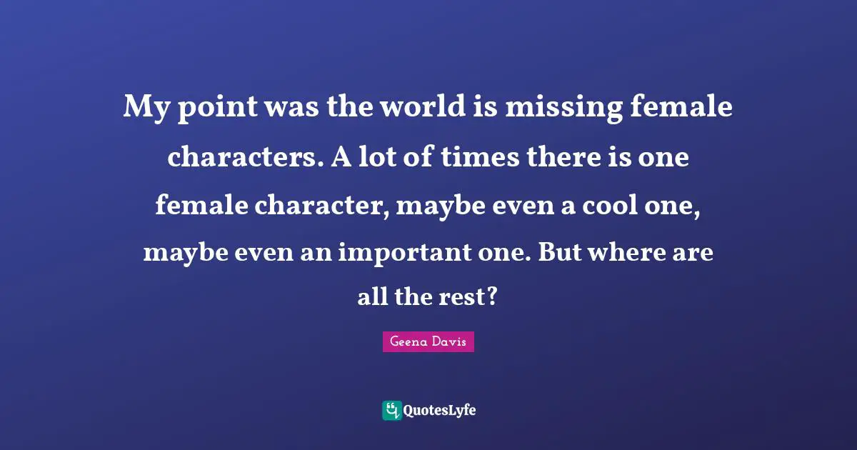 My point was the world is missing female characters. A lot of times there is one female character, maybe even a cool one, maybe even an important one. But where are all the rest?