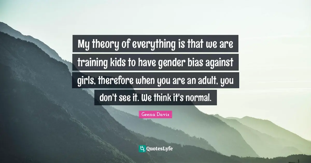 My theory of everything is that we are training kids to have gender bias against girls, therefore when you are an adult, you don't see it. We think it's normal.
