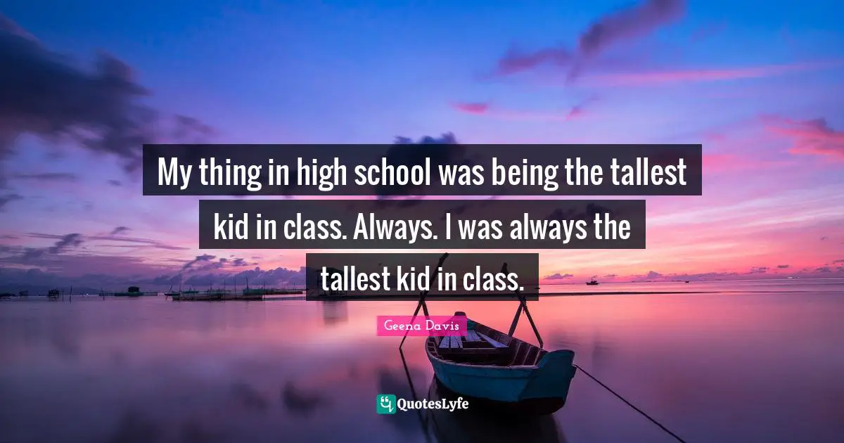 My thing in high school was being the tallest kid in class. Always. I was always the tallest kid in class.