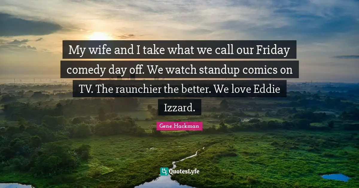 My wife and I take what we call our Friday comedy day off. We watch standup comics on TV. The raunchier the better. We love Eddie Izzard.