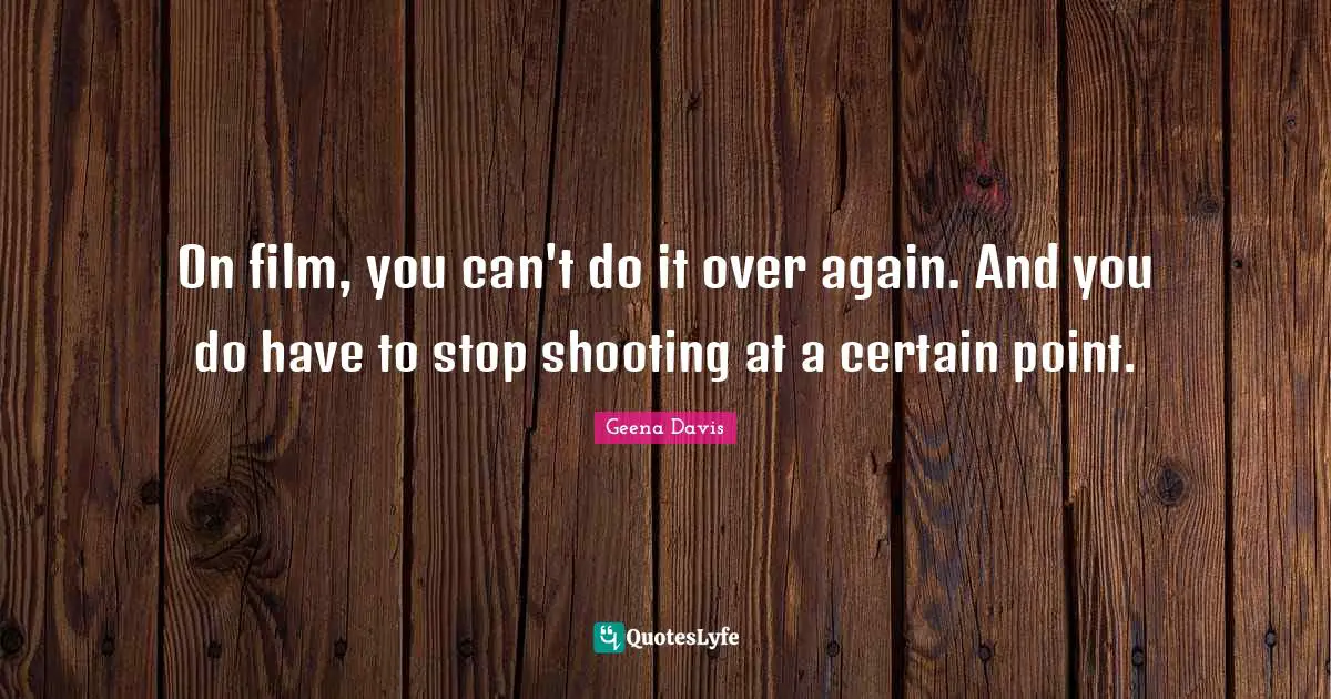 On film, you can't do it over again. And you do have to stop shooting at a certain point.