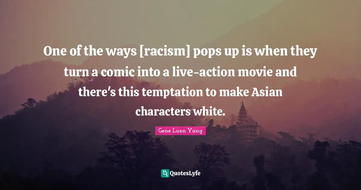 One of the ways [racism] pops up is when they turn a comic into a live-action movie and there's this temptation to make Asian characters white.