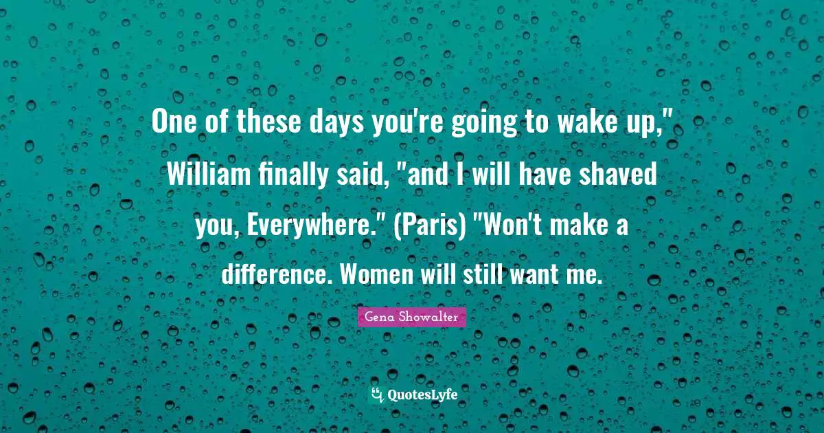 One of these days you're going to wake up," William finally said, "and I will have shaved you, Everywhere." (Paris) "Won't make a difference. Women will still want me.