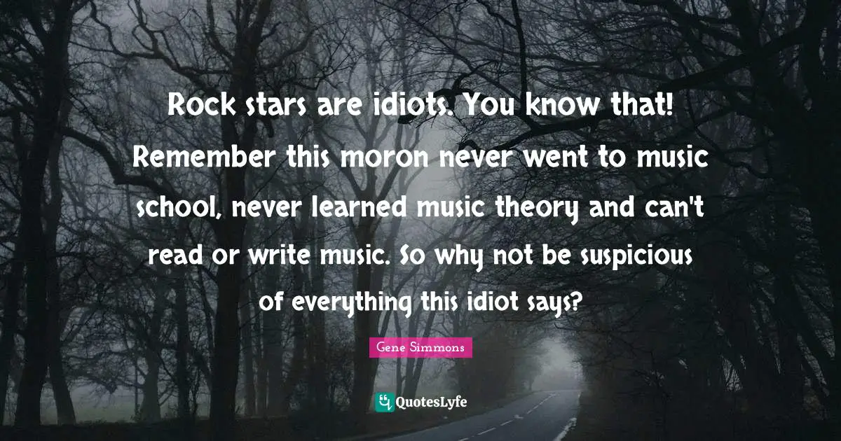 Rock stars are idiots. You know that! Remember this moron never went to music school, never learned music theory and can't read or write music. So why not be suspicious of everything this idiot says?