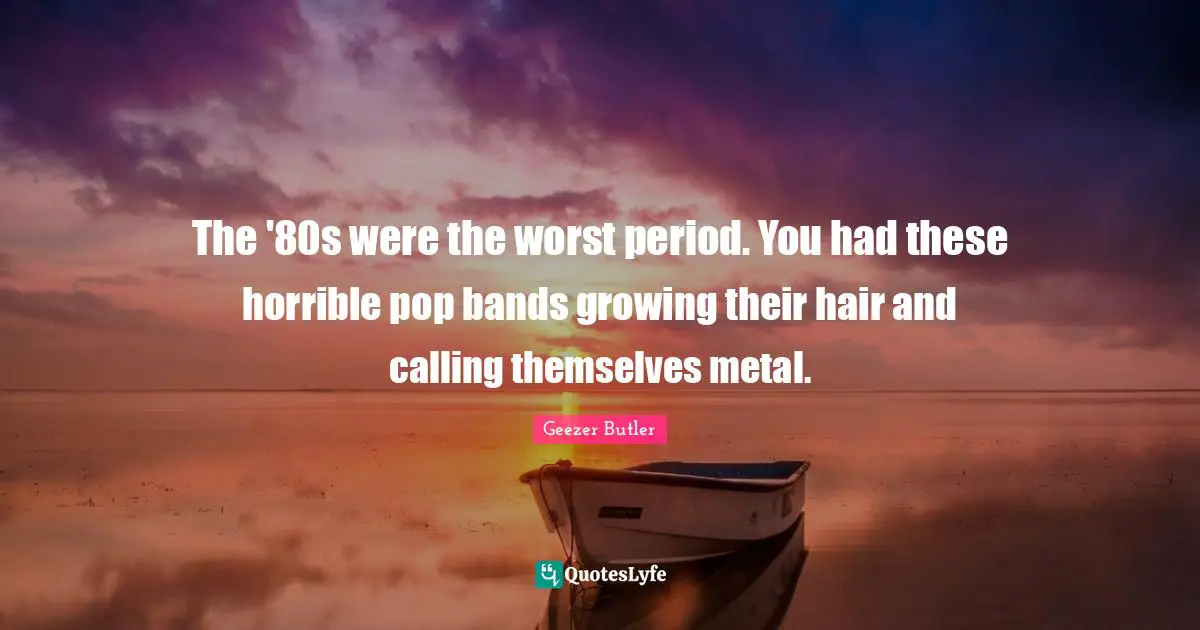 The '80s were the worst period. You had these horrible pop bands growing their hair and calling themselves metal.