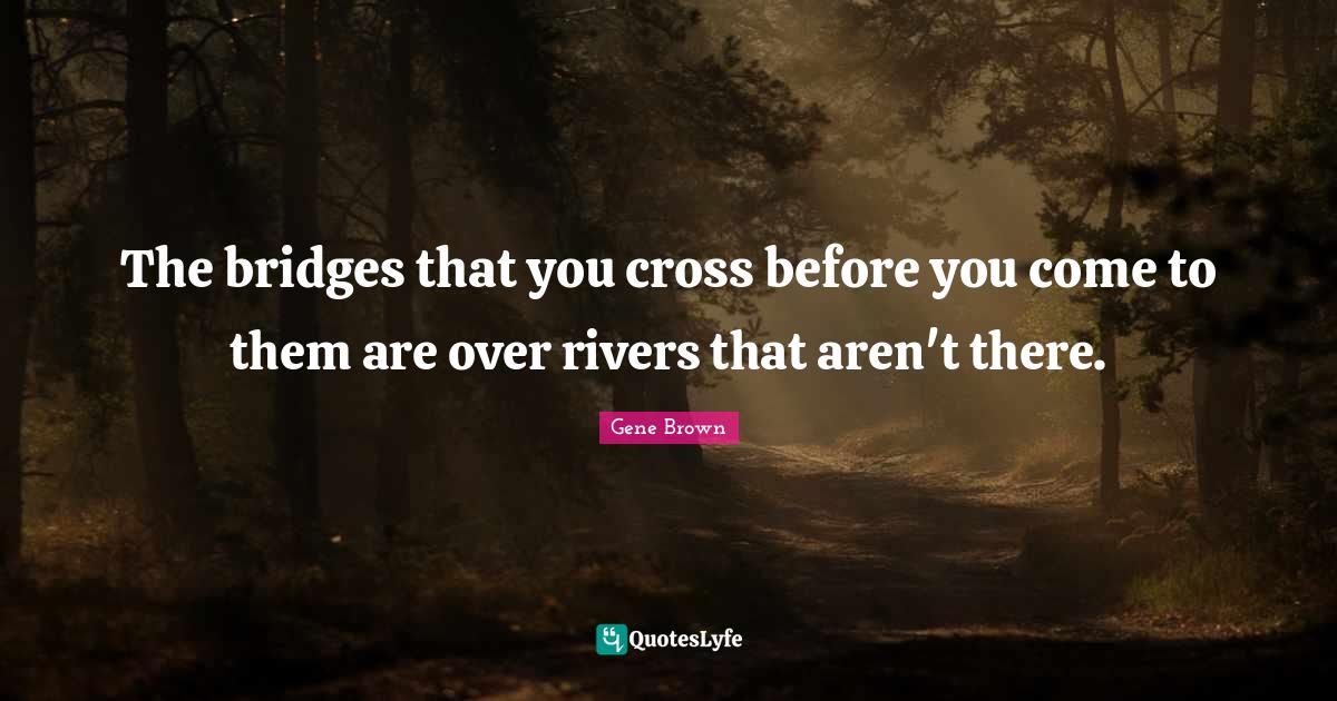 The bridges that you cross before you come to them are over rivers tha