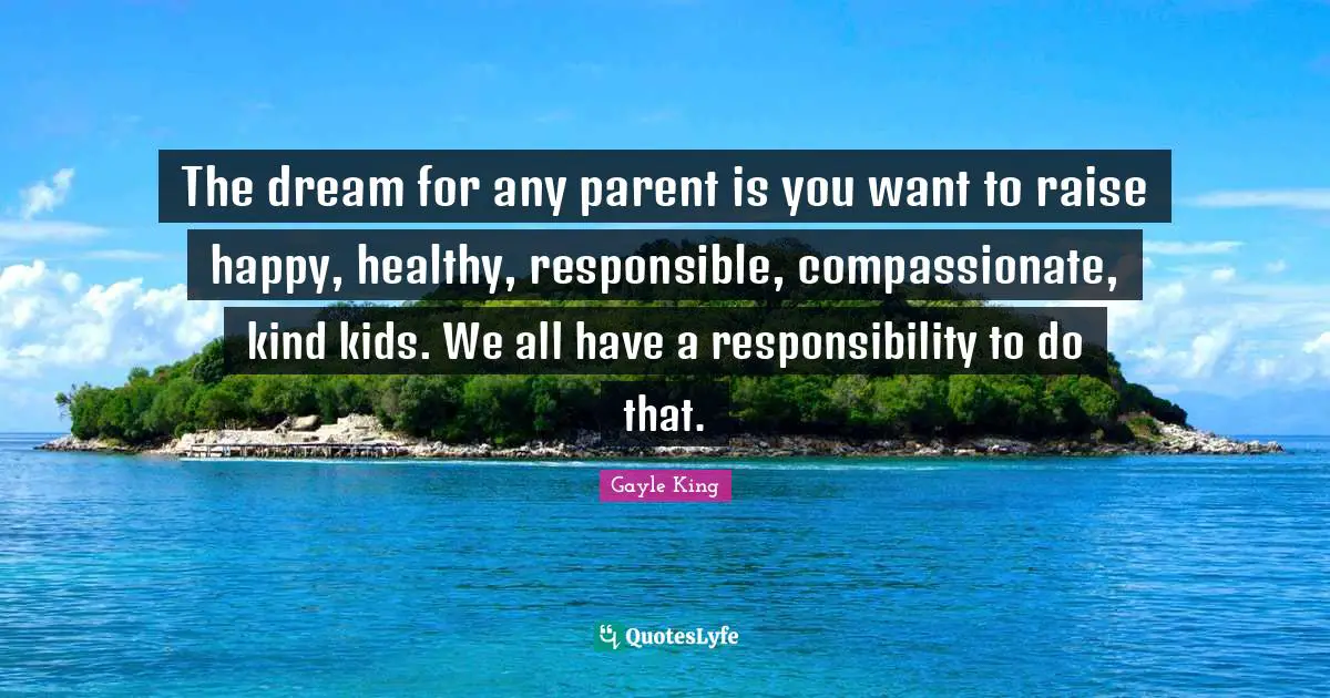 The dream for any parent is you want to raise happy, healthy, responsible, compassionate, kind kids. We all have a responsibility to do that.