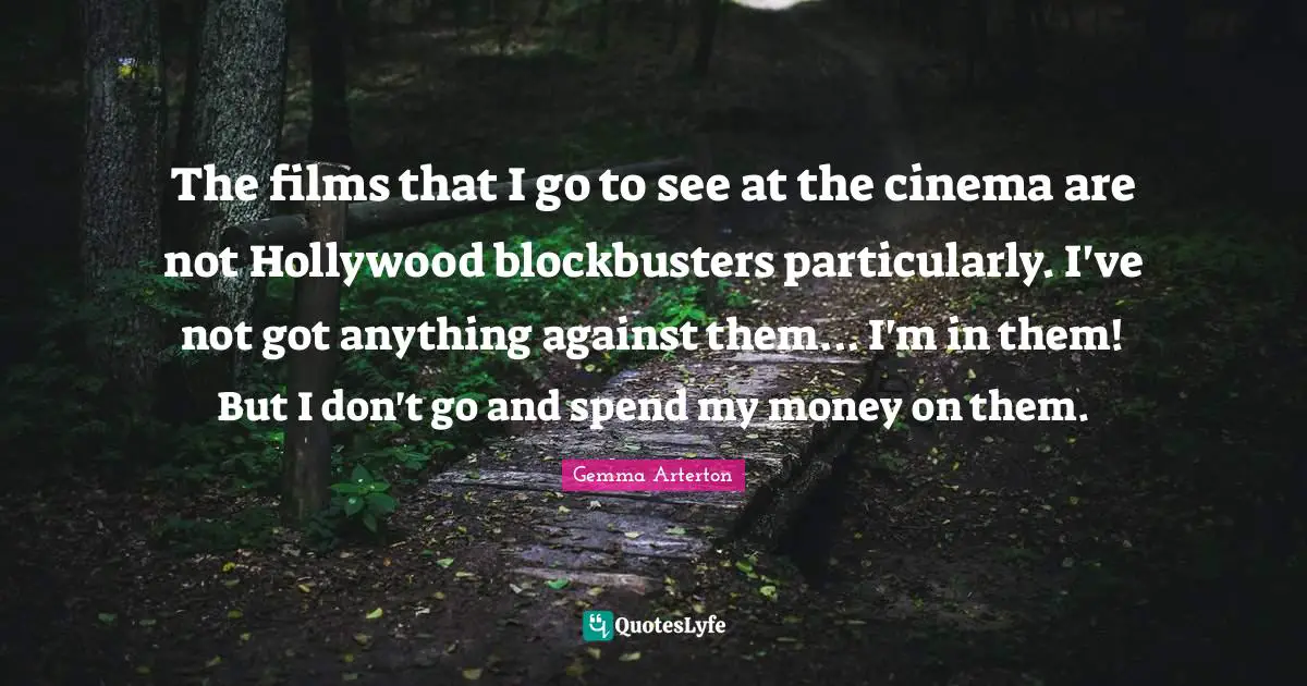 The films that I go to see at the cinema are not Hollywood blockbusters particularly. I've not got anything against them... I'm in them! But I don't go and spend my money on them.