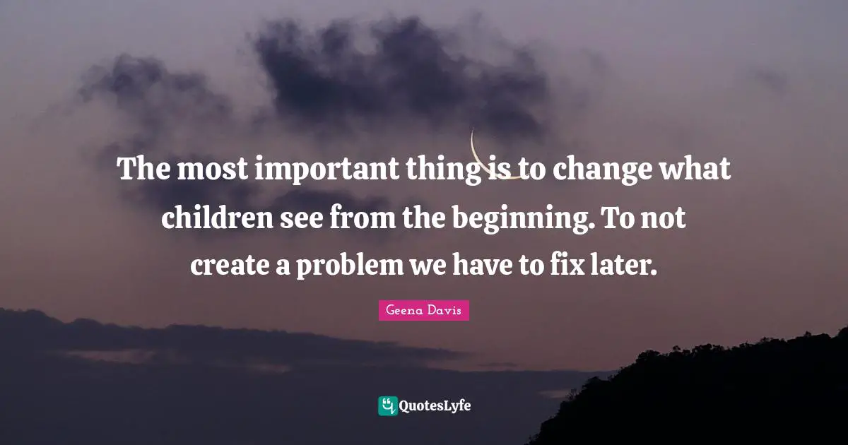 The most important thing is to change what children see from the beginning. To not create a problem we have to fix later.