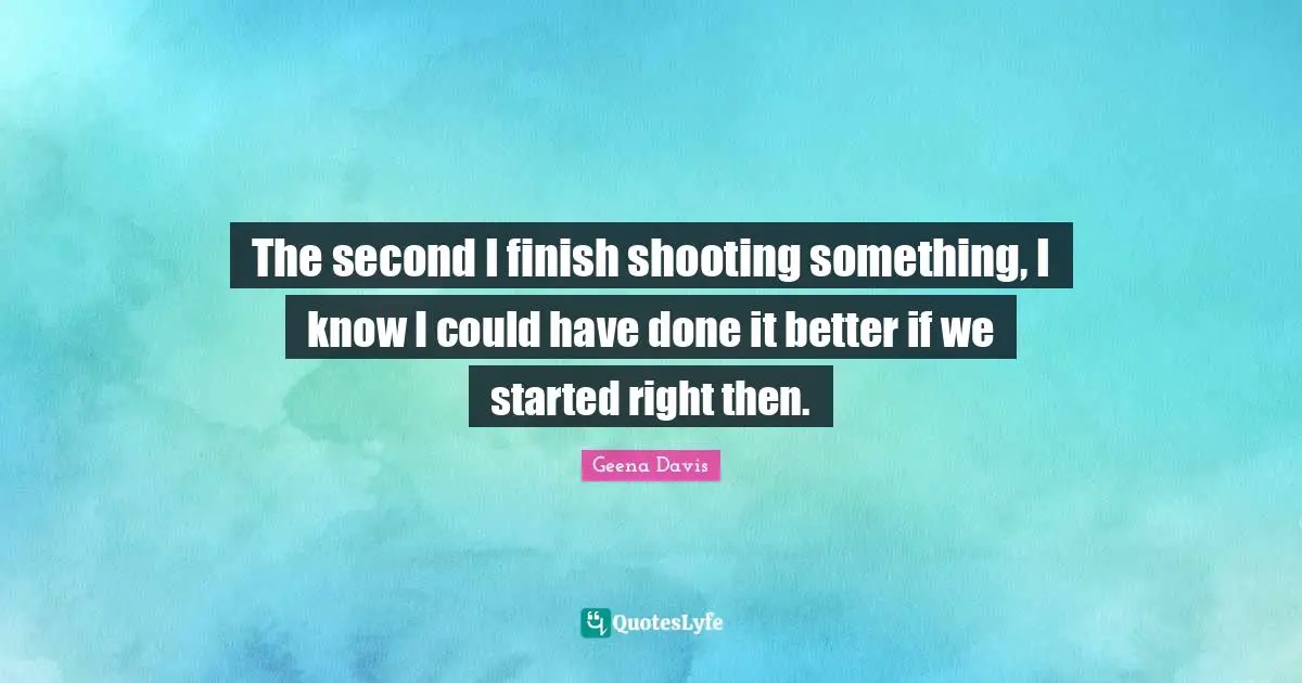 The second I finish shooting something, I know I could have done it better if we started right then.