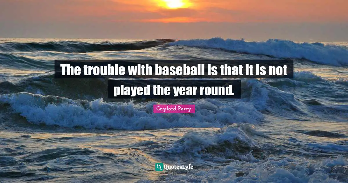 The trouble with baseball is that it is not played the year round.