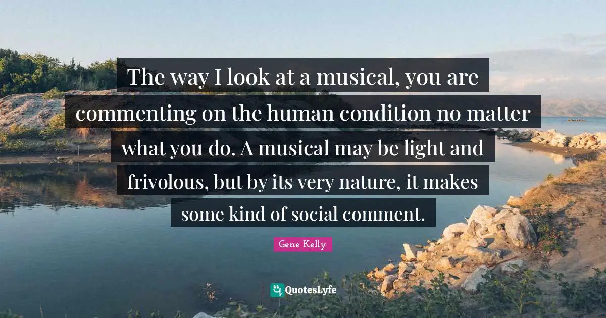 The way I look at a musical, you are commenting on the human condition no matter what you do. A musical may be light and frivolous, but by its very nature, it makes some kind of social comment.