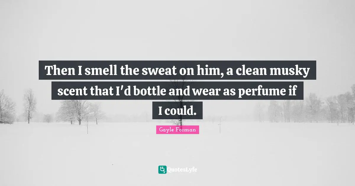 Then I smell the sweat on him, a clean musky scent that I'd bottle and wear as perfume if I could.