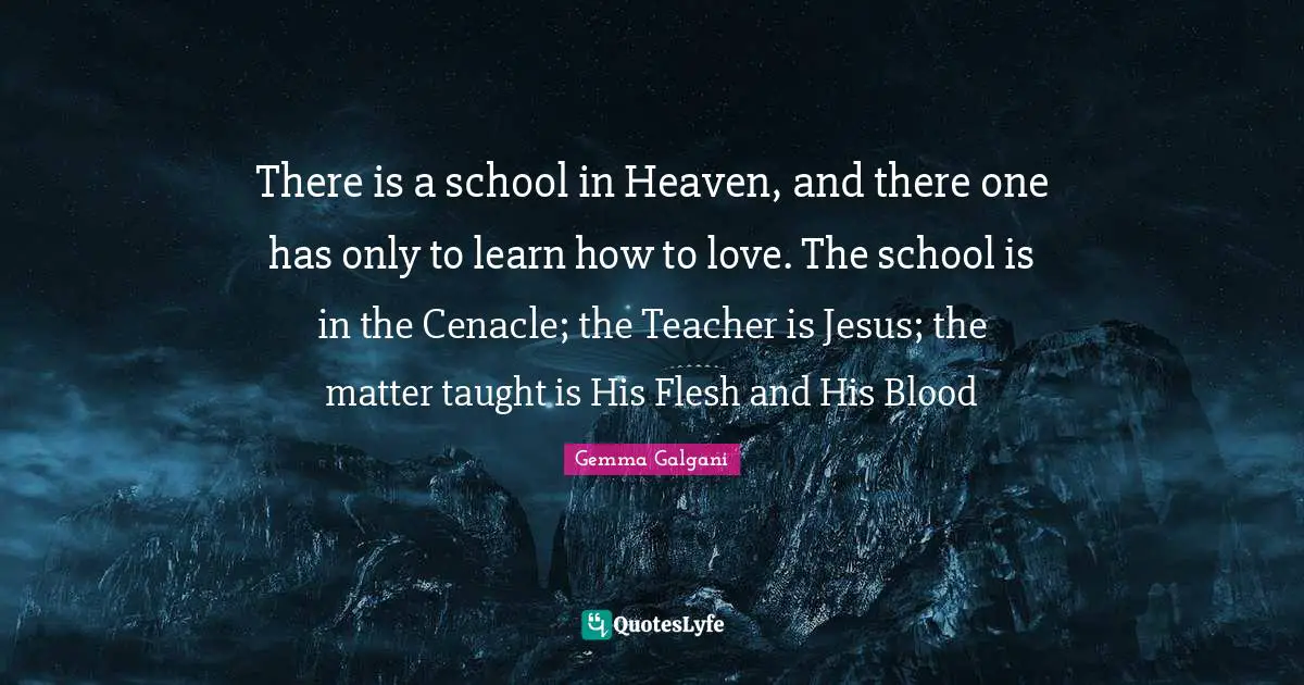 There is a school in Heaven, and there one has only to learn how to love. The school is in the Cenacle; the Teacher is Jesus; the matter taught is His Flesh and His Blood