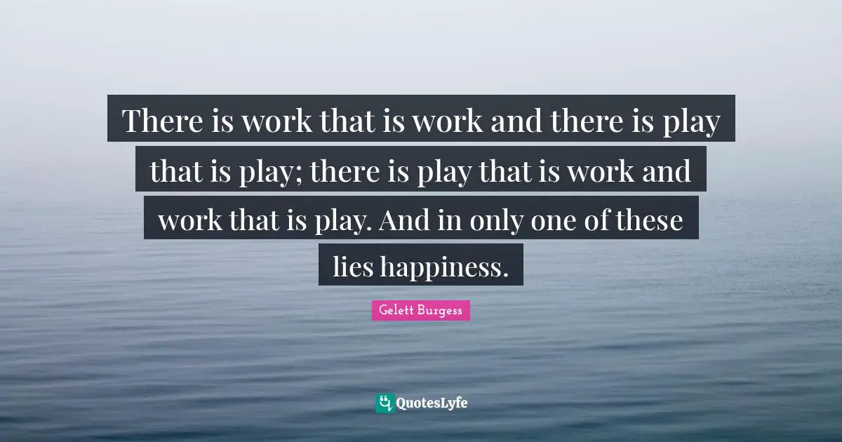 There is work that is work and there is play that is play; there is play that is work and work that is play. And in only one of these lies happiness.