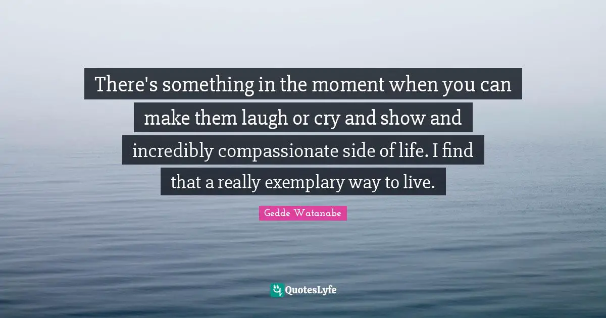 There's something in the moment when you can make them laugh or cry and show and incredibly compassionate side of life. I find that a really exemplary way to live.