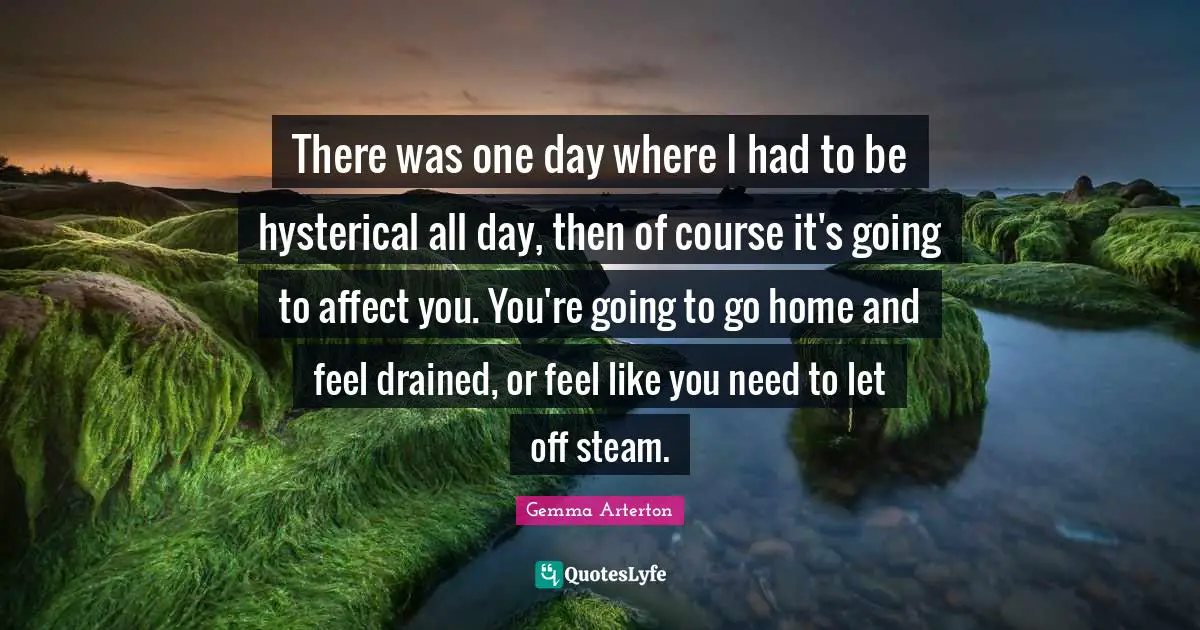 There was one day where I had to be hysterical all day, then of course it's going to affect you. You're going to go home and feel drained, or feel like you need to let off steam.