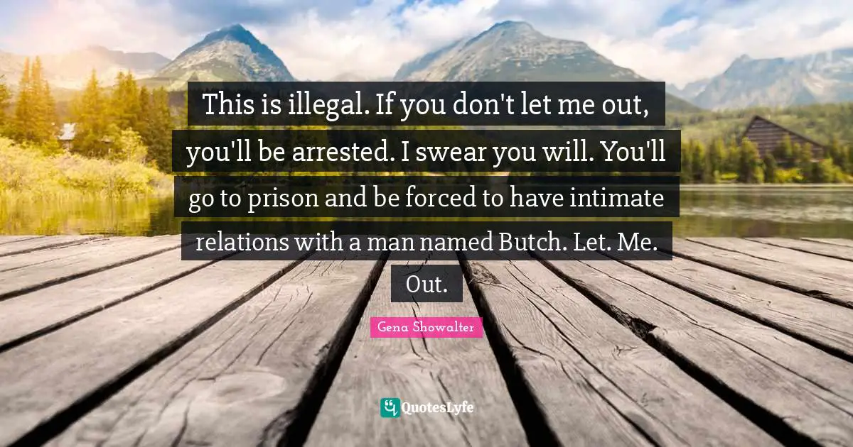 This is illegal. If you don't let me out, you'll be arrested. I swear you will. You'll go to prison and be forced to have intimate relations with a man named Butch. Let. Me. Out.