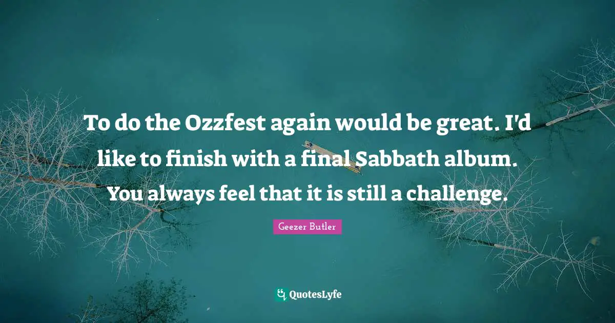 To do the Ozzfest again would be great. I'd like to finish with a final Sabbath album. You always feel that it is still a challenge.