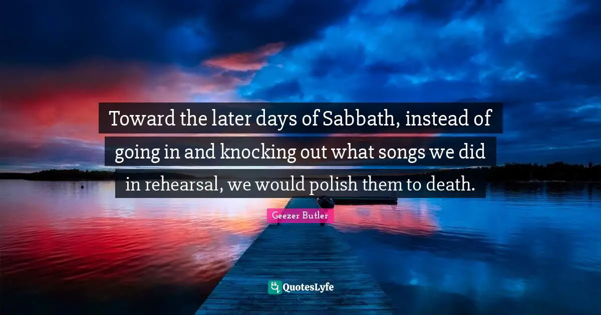 Toward the later days of Sabbath, instead of going in and knocking out what songs we did in rehearsal, we would polish them to death.