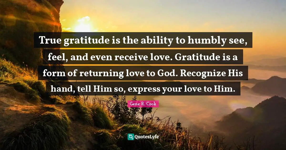 True gratitude is the ability to humbly see, feel, and even receive love. Gratitude is a form of returning love to God. Recognize His hand, tell Him so, express your love to Him.