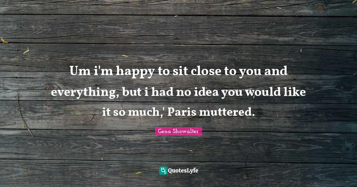 Um i'm happy to sit close to you and everything, but i had no idea you would like it so much,' Paris muttered.