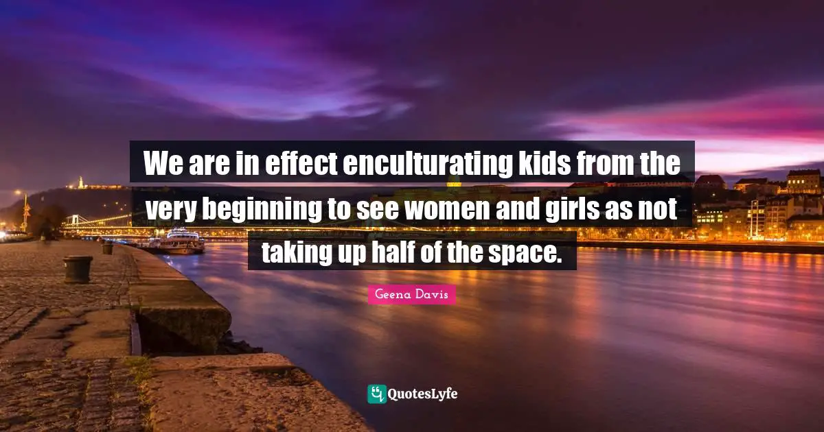 We are in effect enculturating kids from the very beginning to see women and girls as not taking up half of the space.
