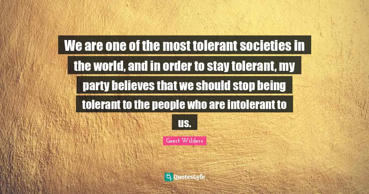 Geert Wilders Quotes: "We are one of the most tolerant societies in the world, and in order to stay tolerant, my party believes that we should stop being tolerant to the people who are intolerant to us."