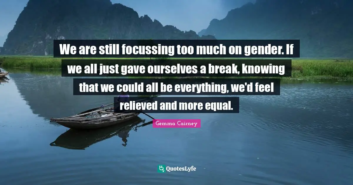 We are still focussing too much on gender. If we all just gave ourselves a break, knowing that we could all be everything, we'd feel relieved and more equal.