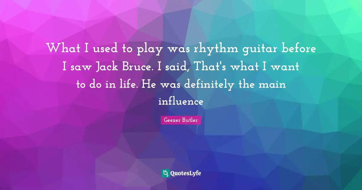What I used to play was rhythm guitar before I saw Jack Bruce. I said, That's what I want to do in life. He was definitely the main influence