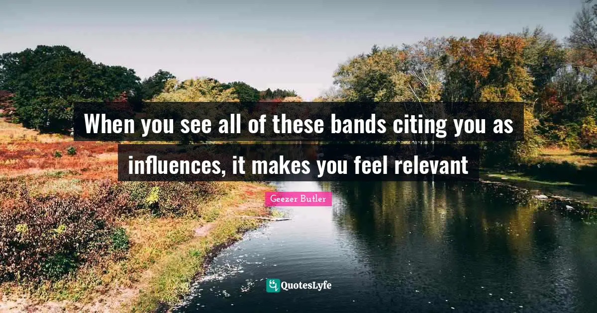 When you see all of these bands citing you as influences, it makes you feel relevant