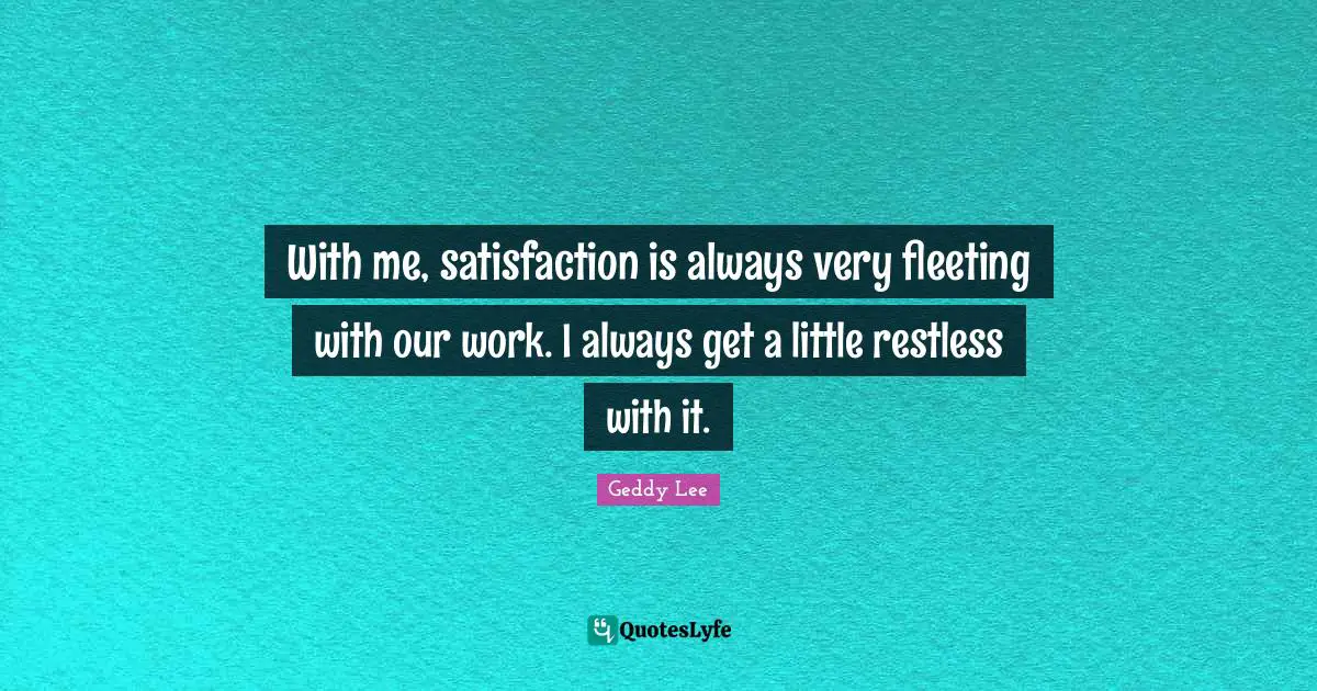 With me, satisfaction is always very fleeting with our work. I always get a little restless with it.