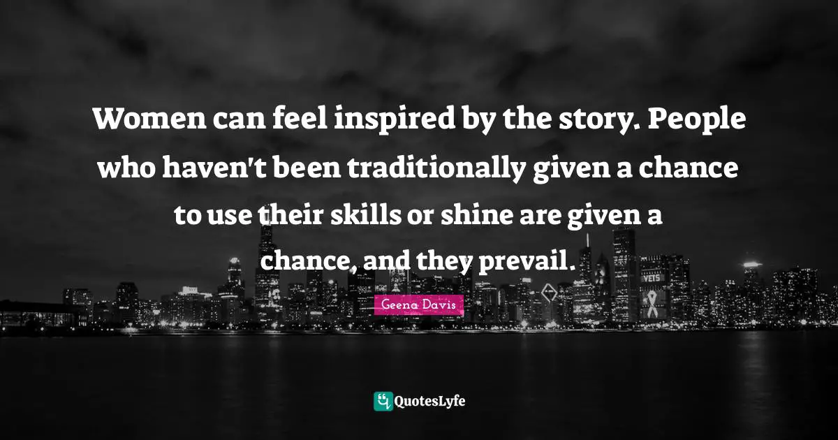 Women can feel inspired by the story. People who haven't been traditionally given a chance to use their skills or shine are given a chance, and they prevail.