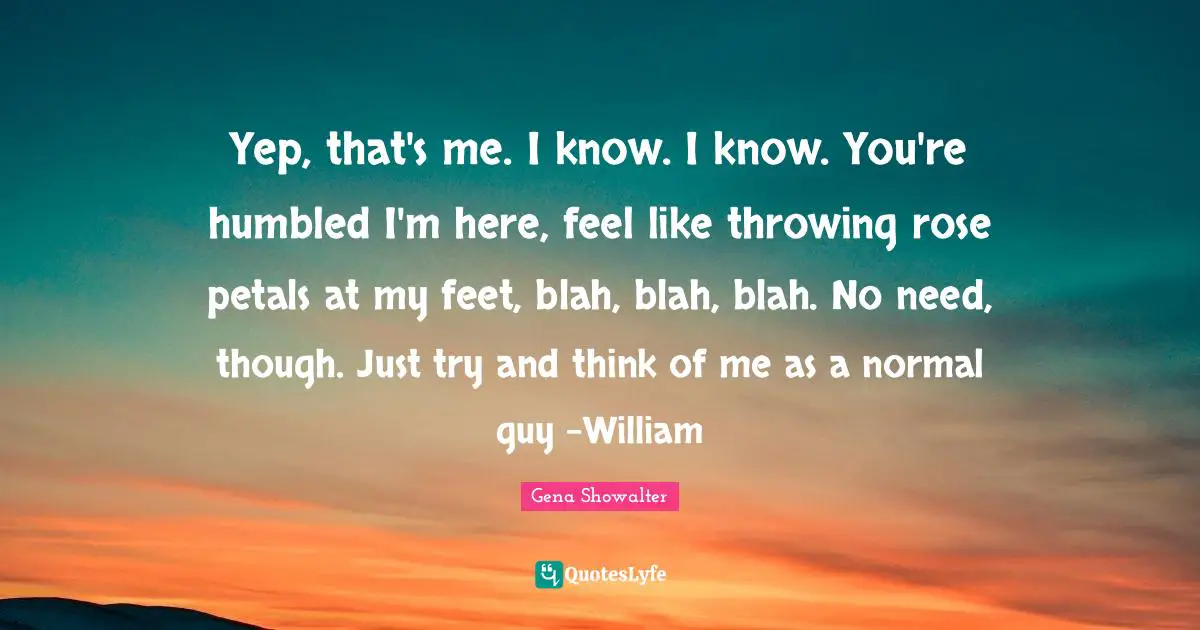 Yep, that's me. I know. I know. You're humbled I'm here, feel like throwing rose petals at my feet, blah, blah, blah. No need, though. Just try and think of me as a normal guy -William