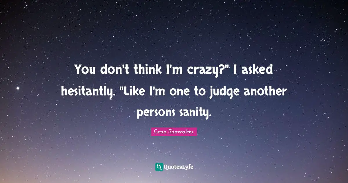 You don't think I'm crazy?" I asked hesitantly. "Like I'm one to judge another persons sanity.